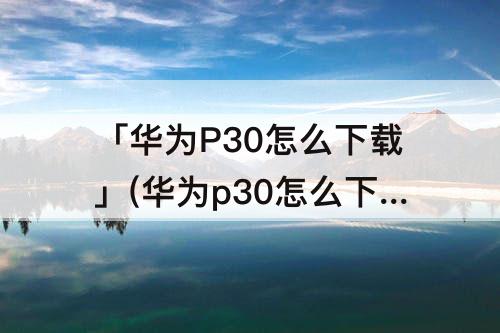 「华为P30怎么下载」(华为p30怎么下载铃声到本地音乐)