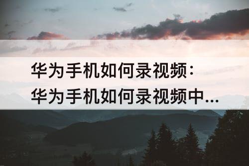 华为手机如何录视频：华为手机如何录视频中的音频