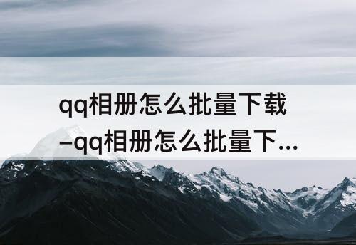 qq相册怎么批量下载-qq相册怎么批量下载原图到手机上