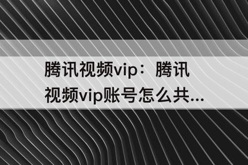 腾讯视频vip：腾讯视频vip账号怎么共享给别人用微信登录