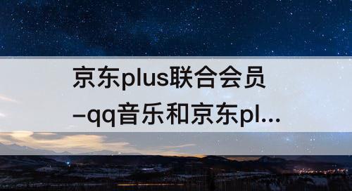 京东plus联合会员-qq音乐和京东plus联合会员