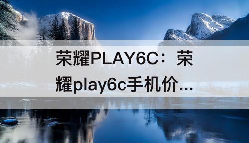 荣耀PLAY6C：荣耀play6c手机价格