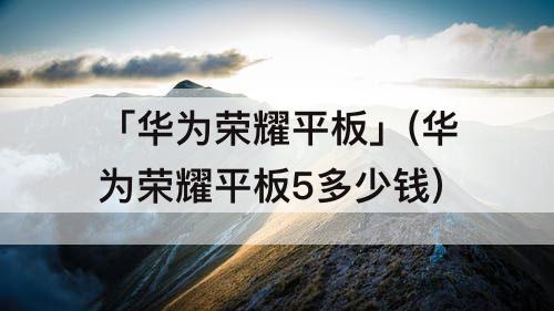 「华为荣耀平板」(华为荣耀平板5多少钱)